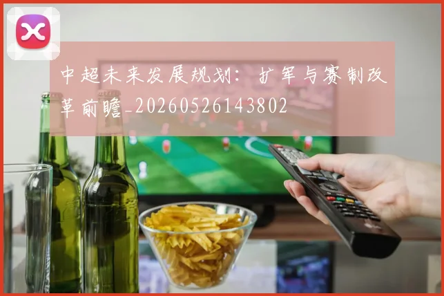 中超未来发展规划:扩军与赛制改革前瞻_20260526143802