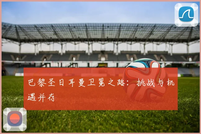 巴黎圣日耳曼卫冕之路:挑战与机遇并存