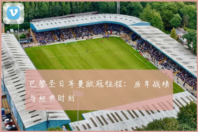 巴黎圣日耳曼欧冠征程:历年战绩与经典时刻